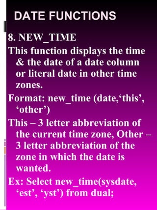 DATE FUNCTIONS 8. NEW_TIME This function displays the time & the date of a date column or literal date in other time zones. Format: new_time (date,‘this’, ‘other’) This – 3 letter abbreviation of the current time zone, Other – 3 letter abbreviation of the zone in which the date is wanted. Ex: Select new_time(sysdate, ‘est’, ‘yst’) from dual; 