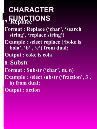 CHARACTER FUNCTIONS 7.  Replace   Format : Replace (‘char’, ‘search string’, ‘replace string’) Example : select replace (‘boke is bola’, ‘b’ , ‘c’) from dual; Output : coke is cola 8.  Substr  Format : Substr (‘char’, m, n) Example : select substr (‘fraction’, 3 , 6) from dual; Output : action 