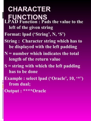 CHARACTER FUNCTIONS LPAD  Function : Pads the value to the left of the given string Format: lpad (‘String’, N, ‘S’) String :  Character string which has to be displayed with the left padding N = number which indicates the total length of the return value S = string with which the left padding has to be done Example : select lpad (‘Oracle’, 10, ‘*’) from dual; Output : ****Oracle 
