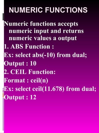 NUMERIC FUNCTIONS Numeric functions accepts numeric input and returns numeric values a output 1. ABS Function :  Ex: select abs(-10) from dual; Output : 10 2. CEIL Function:  Format : ceil(n) Ex: select ceil(11.678) from dual; Output : 12 