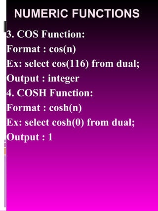 NUMERIC FUNCTIONS 3. COS Function:  Format : cos(n) Ex: select cos(116) from dual; Output : integer 4. COSH Function:  Format : cosh(n) Ex: select cosh(0) from dual; Output : 1 