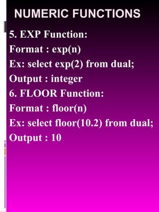 NUMERIC FUNCTIONS 5. EXP Function:  Format : exp(n) Ex: select exp(2) from dual; Output : integer 6. FLOOR Function:  Format : floor(n) Ex: select floor(10.2) from dual; Output : 10 