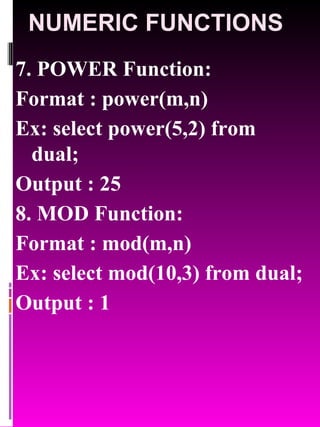 NUMERIC FUNCTIONS 7. POWER Function:  Format : power(m,n) Ex: select power(5,2) from dual; Output : 25 8. MOD Function:  Format : mod(m,n) Ex: select mod(10,3) from dual; Output : 1 