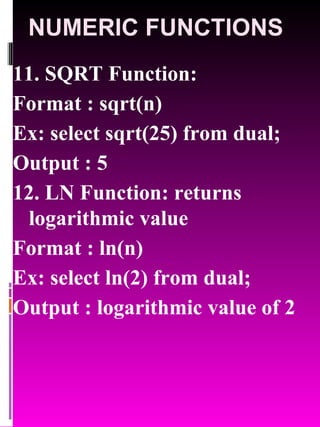 NUMERIC FUNCTIONS 11. SQRT Function:  Format : sqrt(n) Ex: select sqrt(25) from dual; Output : 5 12. LN Function: returns logarithmic value  Format : ln(n) Ex: select ln(2) from dual; Output : logarithmic value of 2 