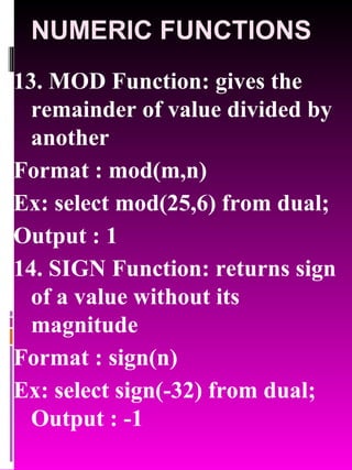 NUMERIC FUNCTIONS 13. MOD Function: gives the remainder of value divided by another Format : mod(m,n) Ex: select mod(25,6) from dual; Output : 1 14. SIGN Function: returns sign of a value without its magnitude  Format : sign(n) Ex: select sign(-32) from dual; Output : -1  