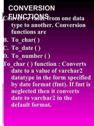 CONVERSION FUNCTIONS Convert a value from one data type to another. Conversion functions are To_char( ) To_date ( ) To_number ( ) To_char ( ) function : Converts date to a value of varchar2 datatype in the form specified by date format (fmt). If fmt is neglected then it converts date to varchar2 in the default format. 