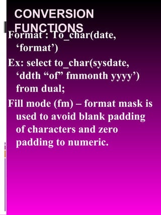 CONVERSION FUNCTIONS Format : To_char(date, ‘format’) Ex: select to_char(sysdate, ‘ddth “of” fmmonth yyyy’) from dual; Fill mode (fm) – format mask is used to avoid blank padding of characters and zero padding to numeric. 