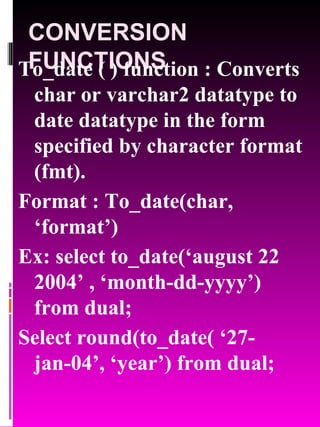 CONVERSION FUNCTIONS To_date ( ) function : Converts char or varchar2 datatype to date datatype in the form specified by character format (fmt).  Format : To_date(char, ‘format’) Ex: select to_date(‘august 22 2004’ , ‘month-dd-yyyy’) from dual; Select round(to_date( ‘27-jan-04’, ‘year’) from dual; 