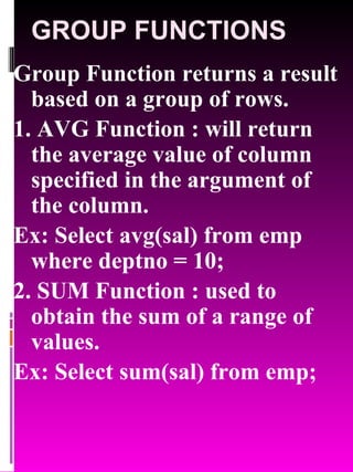 GROUP FUNCTIONS Group Function returns a result based on a group of rows. 1. AVG Function : will return the average value of column specified in the argument of the column. Ex: Select avg(sal) from emp where deptno = 10; 2. SUM Function : used to obtain the sum of a range of values. Ex: Select sum(sal) from emp; 