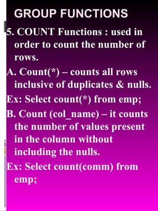 GROUP FUNCTIONS 5. COUNT Functions : used in order to count the number of rows. A. Count(*) – counts all rows inclusive of duplicates & nulls. Ex: Select count(*) from emp; B. Count (col_name) – it counts the number of values present in the column without including the nulls. Ex: Select count(comm) from emp; 