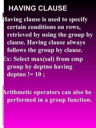 HAVING CLAUSE Having clause is used to specify certain conditions on rows, retrieved by using the group by clause. Having clause always follows the group by clause. Ex: Select max(sal) from emp group by deptno having deptno != 10 ; Arithmetic operators can also be performed in a group function. 