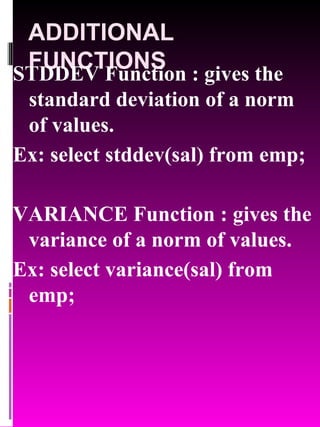 ADDITIONAL FUNCTIONS STDDEV Function : gives the standard deviation of a norm of values. Ex: select stddev(sal) from emp; VARIANCE Function : gives the variance of a norm of values. Ex: select variance(sal) from emp; 