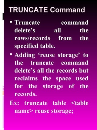 TRUNCATE Command Truncate command delete’s all the rows/records from the specified table. Adding ‘reuse storage’ to the truncate command delete’s all the records but reclaims the space used for the storage of the records. Ex: truncate table <table name> reuse storage; 