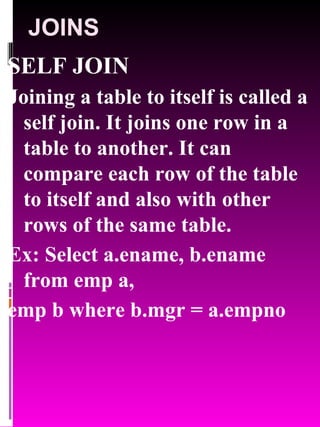 JOINS SELF JOIN Joining a table to itself is called a self join. It joins one row in a table to another. It can compare each row of the table to itself and also with other rows of the same table. Ex: Select a.ename, b.ename from emp a, emp b where b.mgr = a.empno 