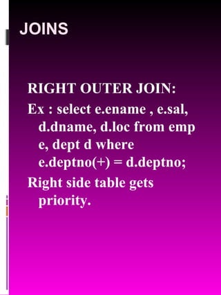 JOINS RIGHT OUTER JOIN: Ex : select e.ename , e.sal, d.dname, d.loc from emp e, dept d where e.deptno(+) = d.deptno; Right side table gets priority. 
