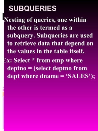 SUBQUERIES Nesting of queries, one within the other is termed as a subquery. Subqueries are used to retrieve data that depend on the values in the table itself. Ex: Select * from emp where deptno = (select deptno from dept where dname = ‘SALES’); 