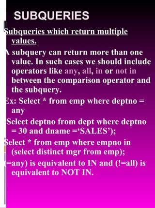 SUBQUERIES Subqueries which return multiple values. A subquery can return more than one value. In such cases we should include operators like  any ,  all ,  in  or  not in  between the comparison operator and the subquery. Ex: Select * from emp where deptno = any (Select deptno from dept where deptno = 30 and dname =‘SALES’); Select * from emp where empno in (select distinct mgr from emp); (=any) is equivalent to IN and (!=all) is equivalent to NOT IN. 