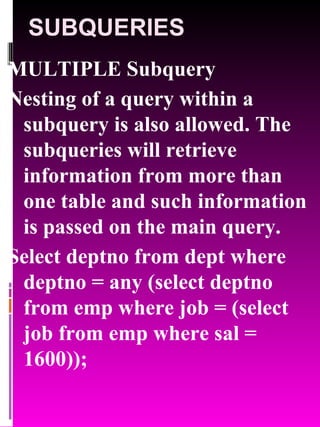SUBQUERIES MULTIPLE Subquery Nesting of a query within a subquery is also allowed. The subqueries will retrieve information from more than one table and such information is passed on the main query. Select deptno from dept where deptno = any (select deptno from emp where job = (select job from emp where sal = 1600)); 