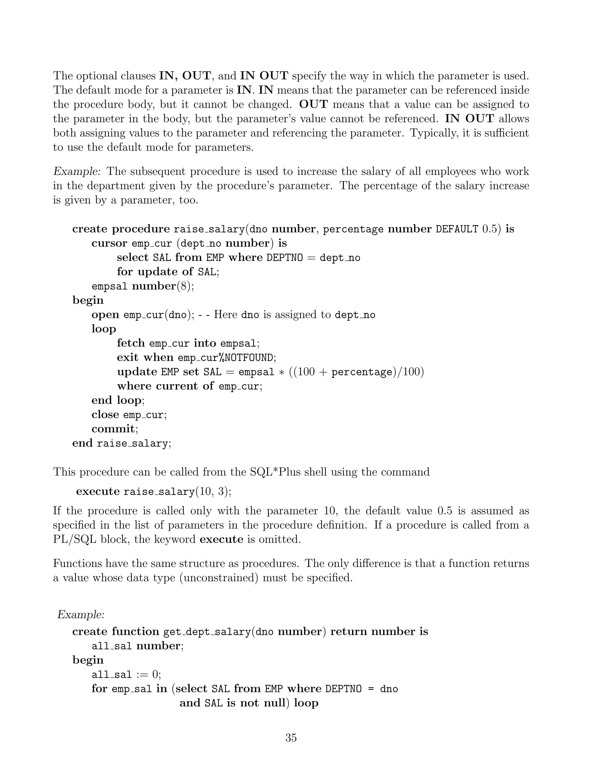 The optional clauses IN, OUT, and IN OUT specify the way in which the parameter is used. The default mode for a parameter is IN. IN means that the parameter can be referenced inside the procedure body, but it cannot be changed. OUT means that a value can be assigned to the parameter in the body, but the parameter’s value cannot be referenced. IN OUT allows both assigning values to the parameter and referencing the parameter. Typically, it is suﬃcient to use the default mode for parameters. Example: The subsequent procedure is used to increase the salary of all employees who work in the department given by the procedure’s parameter. The percentage of the salary increase is given by a parameter, too. create procedure raise salary(dno number, percentage number DEFAULT 0.5) is cursor emp cur (dept no number) is select SAL from EMP where DEPTNO = dept no for update of SAL; empsal number(8); begin open emp cur(dno); - - Here dno is assigned to dept no loop fetch emp cur into empsal; exit when emp cur%NOTFOUND; update EMP set SAL = empsal ∗ ((100 + percentage)/100) where current of emp cur; end loop; close emp cur; commit; end raise salary; This procedure can be called from the SQL*Plus shell using the command execute raise salary(10, 3); If the procedure is called only with the parameter 10, the default value 0.5 is assumed as speciﬁed in the list of parameters in the procedure deﬁnition. If a procedure is called from a PL/SQL block, the keyword execute is omitted. Functions have the same structure as procedures. The only diﬀerence is that a function returns a value whose data type (unconstrained) must be speciﬁed. Example: create function get dept salary(dno number) return number is all sal number; begin all sal := 0; for emp sal in (select SAL from EMP where DEPTNO = dno and SAL is not null) loop 35 