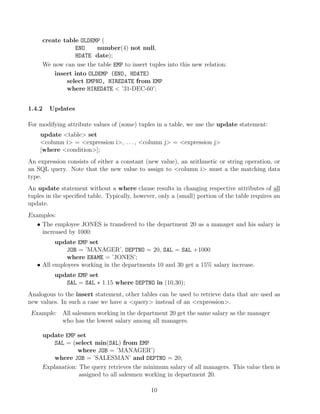 create table OLDEMP (
ENO number(4) not null,
HDATE date);
We now can use the table EMP to insert tuples into this new relation:
insert into OLDEMP (ENO, HDATE)
select EMPNO, HIREDATE from EMP
where HIREDATE  ’31-DEC-60’;
1.4.2 Updates
For modifying attribute values of (some) tuples in a table, we use the update statement:
update table set
column i = expression i, . . . , column j = expression j
[where condition];
An expression consists of either a constant (new value), an arithmetic or string operation, or
an SQL query. Note that the new value to assign to column i must a the matching data
type.
An update statement without a where clause results in changing respective attributes of all
tuples in the speciﬁed table. Typically, however, only a (small) portion of the table requires an
update.
Examples:
• The employee JONES is transfered to the department 20 as a manager and his salary is
increased by 1000:
update EMP set
JOB = ’MANAGER’, DEPTNO = 20, SAL = SAL +1000
where ENAME = ’JONES’;
• All employees working in the departments 10 and 30 get a 15% salary increase.
update EMP set
SAL = SAL ∗ 1.15 where DEPTNO in (10,30);
Analogous to the insert statement, other tables can be used to retrieve data that are used as
new values. In such a case we have a query instead of an expression.
Example: All salesmen working in the department 20 get the same salary as the manager
who has the lowest salary among all managers.
update EMP set
SAL = (select min(SAL) from EMP
where JOB = ’MANAGER’)
where JOB = ’SALESMAN’ and DEPTNO = 20;
Explanation: The query retrieves the minimum salary of all managers. This value then is
assigned to all salesmen working in department 20.
10
 