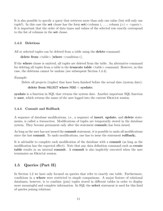 It is also possible to specify a query that retrieves more than only one value (but still only one
tuple!). In this case the set clause has the form set(column i, . . . , column j) = query.
It is important that the order of data types and values of the selected row exactly correspond
to the list of columns in the set clause.
1.4.3 Deletions
All or selected tuples can be deleted from a table using the delete command:
delete from table [where condition];
If the where clause is omitted, all tuples are deleted from the table. An alternative command
for deleting all tuples from a table is the truncate table table command. However, in this
case, the deletions cannot be undone (see subsequent Section 1.4.4).
Example:
Delete all projects (tuples) that have been ﬁnished before the actual date (system date):
delete from PROJECT where PEND  sysdate;
sysdate is a function in SQL that returns the system date. Another important SQL function
is user, which returns the name of the user logged into the current Oracle session.
1.4.4 Commit and Rollback
A sequence of database modiﬁcations, i.e., a sequence of insert, update, and delete state-
ments, is called a transaction. Modiﬁcations of tuples are temporarily stored in the database
system. They become permanent only after the statement commit; has been issued.
As long as the user has not issued the commit statement, it is possible to undo all modiﬁcations
since the last commit. To undo modiﬁcations, one has to issue the statement rollback;.
It is advisable to complete each modiﬁcation of the database with a commit (as long as the
modiﬁcation has the expected eﬀect). Note that any data deﬁnition command such as create
table results in an internal commit. A commit is also implicitly executed when the user
terminates an Oracle session.
1.5 Queries (Part II)
In Section 1.2 we have only focused on queries that refer to exactly one table. Furthermore,
conditions in a where were restricted to simple comparisons. A major feature of relational
databases, however, is to combine (join) tuples stored in diﬀerent tables in order to display
more meaningful and complete information. In SQL the select statement is used for this kind
of queries joining relations:
11
 