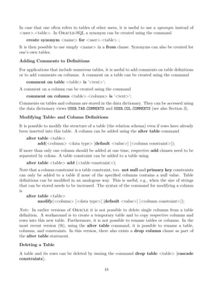 In case that one often refers to tables of other users, it is useful to use a synonym instead of
user.table. In Oracle-SQL a synonym can be created using the command
create synonym name for user.table ;
It is then possible to use simply name in a from clause. Synonyms can also be created for
one’s own tables.
Adding Comments to Deﬁnitions
For applications that include numerous tables, it is useful to add comments on table deﬁnitions
or to add comments on columns. A comment on a table can be created using the command
comment on table table is ’text’;
A comment on a column can be created using the command
comment on column table.column is ’text’;
Comments on tables and columns are stored in the data dictionary. They can be accessed using
the data dictionary views USER TAB COMMENTS and USER COL COMMENTS (see also Section 3).
Modifying Table- and Column Deﬁnitions
It is possible to modify the structure of a table (the relation schema) even if rows have already
been inserted into this table. A column can be added using the alter table command
alter table table
add(column data type [default value] [column constraint]);
If more than only one column should be added at one time, respective add clauses need to be
separated by colons. A table constraint can be added to a table using
alter table table add (table constraint);
Note that a column constraint is a table constraint, too. not null and primary key constraints
can only be added to a table if none of the speciﬁed columns contains a null value. Table
deﬁnitions can be modiﬁed in an analogous way. This is useful, e.g., when the size of strings
that can be stored needs to be increased. The syntax of the command for modifying a column
is
alter table table
modify(column [data type] [default value] [column constraint]);
Note: In earlier versions of Oracle it is not possible to delete single columns from a table
deﬁnition. A workaround is to create a temporary table and to copy respective columns and
rows into this new table. Furthermore, it is not possible to rename tables or columns. In the
most recent version (9i), using the alter table command, it is possible to rename a table,
columns, and constraints. In this version, there also exists a drop column clause as part of
the alter table statement.
Deleting a Table
A table and its rows can be deleted by issuing the command drop table table [cascade
constraints];.
18
 