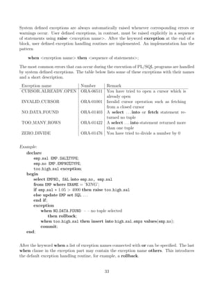 System deﬁned exceptions are always automatically raised whenever corresponding errors or
warnings occur. User deﬁned exceptions, in contrast, must be raised explicitly in a sequence
of statements using raise exception name. After the keyword exception at the end of a
block, user deﬁned exception handling routines are implemented. An implementation has the
pattern
when exception name then sequence of statements;
The most common errors that can occur during the execution of PL/SQL programs are handled
by system deﬁned exceptions. The table below lists some of these exceptions with their names
and a short description.
Exception name Number Remark
CURSOR ALREADY OPEN ORA-06511 You have tried to open a cursor which is
already open
INVALID CURSOR ORA-01001 Invalid cursor operation such as fetching
from a closed cursor
NO DATA FOUND ORA-01403 A select . . . into or fetch statement re-
turned no tuple
TOO MANY ROWS ORA-01422 A select . . . into statement returned more
than one tuple
ZERO DIVIDE ORA-01476 You have tried to divide a number by 0
Example:
declare
emp sal EMP.SAL%TYPE;
emp no EMP.EMPNO%TYPE;
too high sal exception;
begin
select EMPNO, SAL into emp no, emp sal
from EMP where ENAME = ’KING’;
if emp sal ∗ 1.05  4000 then raise too high sal
else update EMP set SQL . . .
end if;
exception
when NO DATA FOUND – – no tuple selected
then rollback;
when too high sal then insert into high sal emps values(emp no);
commit;
end;
After the keyword when a list of exception names connected with or can be speciﬁed. The last
when clause in the exception part may contain the exception name others. This introduces
the default exception handling routine, for example, a rollback.
33
 