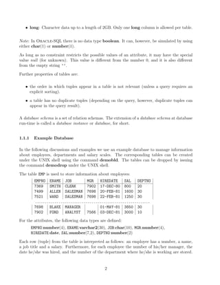 • long: Character data up to a length of 2GB. Only one long column is allowed per table.
Note: In Oracle-SQL there is no data type boolean. It can, however, be simulated by using
either char(1) or number(1).
As long as no constraint restricts the possible values of an attribute, it may have the special
value null (for unknown). This value is diﬀerent from the number 0, and it is also diﬀerent
from the empty string ’’.
Further properties of tables are:
• the order in which tuples appear in a table is not relevant (unless a query requires an
explicit sorting).
• a table has no duplicate tuples (depending on the query, however, duplicate tuples can
appear in the query result).
A database schema is a set of relation schemas. The extension of a database schema at database
run-time is called a database instance or database, for short.
1.1.1 Example Database
In the following discussions and examples we use an example database to manage information
about employees, departments and salary scales. The corresponding tables can be created
under the UNIX shell using the command demobld. The tables can be dropped by issuing
the command demodrop under the UNIX shell.
The table EMP is used to store information about employees:
EMPNO ENAME JOB MGR HIREDATE SAL DEPTNO
7369 SMITH CLERK 7902 17-DEC-80 800 20
7499 ALLEN SALESMAN 7698 20-FEB-81 1600 30
7521 WARD SALESMAN 7698 22-FEB-81 1250 30
...........................................................
7698 BLAKE MANAGER 01-MAY-81 3850 30
7902 FORD ANALYST 7566 03-DEC-81 3000 10
For the attributes, the following data types are deﬁned:
EMPNO:number(4), ENAME:varchar2(30), JOB:char(10), MGR:number(4),
HIREDATE:date, SAL:number(7,2), DEPTNO:number(2)
Each row (tuple) from the table is interpreted as follows: an employee has a number, a name,
a job title and a salary. Furthermore, for each employee the number of his/her manager, the
date he/she was hired, and the number of the department where he/she is working are stored.
2
 