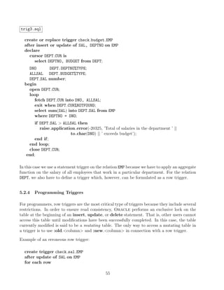 trig3.sql
create or replace trigger check budget EMP
after insert or update of SAL, DEPTNO on EMP
declare
cursor DEPT CUR is
select DEPTNO, BUDGET from DEPT;
DNO DEPT.DEPTNO%TYPE;
ALLSAL DEPT.BUDGET%TYPE;
DEPT SAL number;
begin
open DEPT CUR;
loop
fetch DEPT CUR into DNO, ALLSAL;
exit when DEPT CUR%NOTFOUND;
select sum(SAL) into DEPT SAL from EMP
where DEPTNO = DNO;
if DEPT SAL  ALLSAL then
raise application error(-20325, ’Total of salaries in the department ’ ||
to char(DNO) || ’ exceeds budget’);
end if;
end loop;
close DEPT CUR;
end;
In this case we use a statement trigger on the relation EMP because we have to apply an aggregate
function on the salary of all employees that work in a particular department. For the relation
DEPT, we also have to deﬁne a trigger which, however, can be formulated as a row trigger.
5.2.4 Programming Triggers
For programmers, row triggers are the most critical type of triggers because they include several
restrictions. In order to ensure read consistency, Oracle performs an exclusive lock on the
table at the beginning of an insert, update, or delete statement. That is, other users cannot
access this table until modiﬁcations have been successfully completed. In this case, the table
currently modiﬁed is said to be a mutating table. The only way to access a mutating table in
a trigger is to use :old.column and :new.column in connection with a row trigger.
Example of an erroneous row trigger:
create trigger check sal EMP
after update of SAL on EMP
for each row
55
 