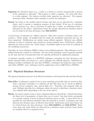 Segments If a database object (e.g., a table or a cluster) is created, automatically a portion
of the tablespace is allocated. This portion is called a segment. For each table there
is a table segment. For indexes so-called index segments are allocated. The segment
associated with a database object belongs to exactly one tablespace.
Extent An extent is the smallest logical storage unit that can be allocated for a database
object, and it consists a contiguous sequence of data blocks! If the size of a database
object increases (e.g., due to insertions of tuples into a table), an additional extent is
allocated for the object. Information about the extents allocated for database objects
can be found in the data dictionary view USER EXTENTS.
A special type of segments are rollback segments. They don’t contain a database object, but
contain a “before image” of modiﬁed data for which the modifying transaction has not yet
been committed. Modiﬁcations are undone using rollback segments. Oracle uses rollback
segments in order to maintain read consistency among multiple users. Furthermore, rollback
segments are used to restore the “before image” of modiﬁed tuples in the event of a rollback of
the modifying transaction.
Typically, an extra tablespace (RBS) is used to store rollback segments. This tablespace can be
deﬁned during the creation of a database. The size of this tablespace and its segments depends
on the type and size of transactions that are typically performed by application programs.
A database typically consists of a SYSTEM tablespace containing the data dictionary and
further internal tables, procedures etc., and a tablespace for rollback segments. Additional ta-
blespaces include a tablespace for user data (USERS), a tablespace for temporary query results
and tables (TEMP), and a tablespace used by applications such as SQL*Forms (TOOLS).
6.3 Physical Database Structure
The physical database structure of an Oracle database is determined by ﬁles and data blocks:
Data Files A tablespace consists of one or more operating system ﬁles that are stored on disk.
Thus a database essentially is a collection of data ﬁles that can be stored on diﬀerent
storage devices (magnetic tape, optical disks etc.). Typically, only magnetic disks are
used. Multiple data ﬁles for a tablespace allows the server to distribute a database object
over multiple disks (depending on the size of the object).
Blocks An extent consists of one or more contiguous Oracle data blocks. A block determines
the ﬁnest level of granularity of where data can be stored. One data block corresponds
to a speciﬁc number of bytes of physical database space on disk. A data block size is
speciﬁed for each Oracle database when the database is created. A database uses and
allocates free database space in Oracle data blocks. Information about data blocks can
be retrieved from the data dictionary views USER SEGMENTS and USER EXTENTS. These
views show how many blocks are allocated for a database object and how many blocks
are available (free) in a segment/extent.
61
 