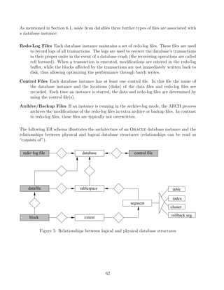 As mentioned in Section 6.1, aside from dataﬁles three further types of ﬁles are associated with
a database instance:
Redo-Log Files Each database instance maintains a set of redo-log ﬁles. These ﬁles are used
to record logs of all transactions. The logs are used to recover the database’s transactions
in their proper order in the event of a database crash (the recovering operations are called
roll forward). When a transaction is executed, modiﬁcations are entered in the redo-log
buﬀer, while the blocks aﬀected by the transactions are not immediately written back to
disk, thus allowing optimizing the performance through batch writes.
Control Files Each database instance has at least one control ﬁle. In this ﬁle the name of
the database instance and the locations (disks) of the data ﬁles and redo-log ﬁles are
recorded. Each time an instance is started, the data and redo-log ﬁles are determined by
using the control ﬁle(s).
Archive/Backup Files If an instance is running in the archive-log mode, the ARCH process
archives the modiﬁcations of the redo-log ﬁles in extra archive or backup ﬁles. In contrast
to redo-log ﬁles, these ﬁles are typically not overwritten.
The following ER schema illustrates the architecture of an Oracle database instance and the
relationships between physical and logical database structures (relationships can be read as
“consists of”).
block
tablespace
extent
segment
redo−log file
datafile
database control file
table
index
cluster
rollback seg.
Figure 5: Relationships between logical and physical database structures
62
 