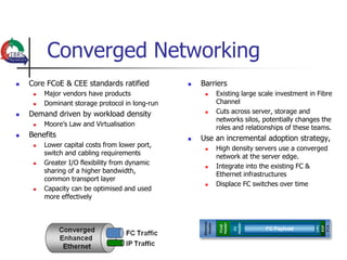 Converged Networking
   Core FCoE & CEE standards ratified              Barriers
        Major vendors have products                     Existing large scale investment in Fibre
        Dominant storage protocol in long-run            Channel
   Demand driven by workload density                    Cuts across server, storage and
                                                          networks silos, potentially changes the
        Moore‟s Law and Virtualisation
                                                          roles and relationships of these teams.
   Benefits                                        Use an incremental adoption strategy,
        Lower capital costs from lower port,
                                                         High density servers use a converged
         switch and cabling requirements
                                                          network at the server edge.
        Greater I/O flexibility from dynamic
                                                         Integrate into the existing FC &
         sharing of a higher bandwidth,
                                                          Ethernet infrastructures
         common transport layer
                                                         Displace FC switches over time
        Capacity can be optimised and used
         more effectively
 