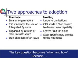 Two approaches to adoption
    Mandate                             Seeding
   Smaller organisations              Larger organisations
   CIO mandates the use of            CIO seeds a “hot house”
    Integrated Systems                  to develop new capability
   Triggered by refresh of            Leaves “Old IT” alone
    main Infrastructure                Steer specific new project
   Staff skills less of an issue       to the hot house




    The key question becomes “when and how”.
                    Because …
 