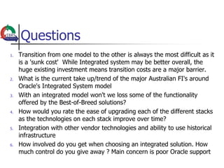 Questions
1.   Transition from one model to the other is always the most difficult as it
     is a 'sunk cost' While Integrated system may be better overall, the
     huge existing investment means transition costs are a major barrier.
2.   What is the current take up/trend of the major Australian FI's around
     Oracle's Integrated System model
3.   With an integrated model won't we loss some of the functionality
     offered by the Best-of-Breed solutions?
4.   How would you rate the ease of upgrading each of the different stacks
     as the technologies on each stack improve over time?
5.   Integration with other vendor technologies and ability to use historical
     infrastructure
6.   How involved do you get when choosing an integrated solution. How
     much control do you give away ? Main concern is poor Oracle support
 