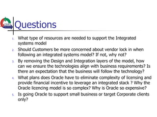 Questions
1.   What type of resources are needed to support the Integrated
     systems model
2.   Should Customers be more concerned about vendor lock in when
     following an integrated systems model? If not, why not?
3.   By removing the Design and Integration layers of the model, how
     can we ensure the technologies align with business requirements? Is
     there an expectation that the business will follow the technology?
4.   What plans does Oracle have to eliminate complexity of licensing and
     provide financial incentive to leverage an integrated stack ? Why the
     Oracle licencing model is so complex? Why is Oracle so expensive?
5.   Is going Oracle to support small business or target Corporate clients
     only?
 