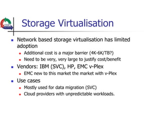 Storage Virtualisation
   Network based storage virtualisation has limited
    adoption
       Additional cost is a major barrier (4K-6K/TB?)
       Need to be very, very large to justify cost/benefit
   Vendors: IBM (SVC), HP, EMC v-Plex
       EMC new to this market the market with v-Plex
   Use cases
       Mostly used for data migration (SVC)
       Cloud providers with unpredictable workloads.
 