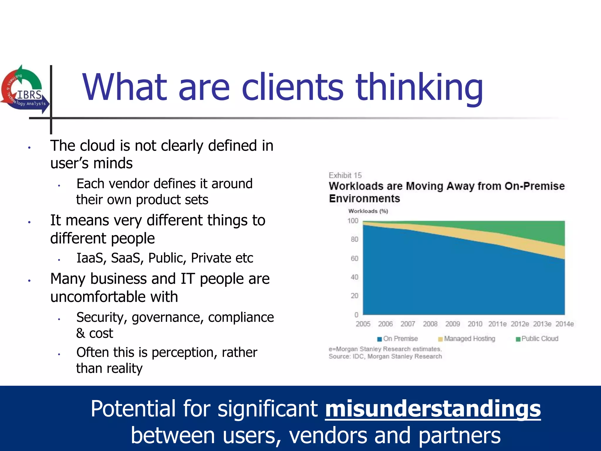 What are clients thinking
•    The cloud is not clearly defined in
     user’s minds
      •    Each vendor defines it around
           their own product sets
•    It means very different things to
     different people
      •    IaaS, SaaS, Public, Private etc
•    Many business and IT people are
     uncomfortable with
      •    Security, governance, compliance
           & cost
      •    Often this is perception, rather
           than reality


             Potential for significant misunderstandings
                 between users, vendors and partners
 