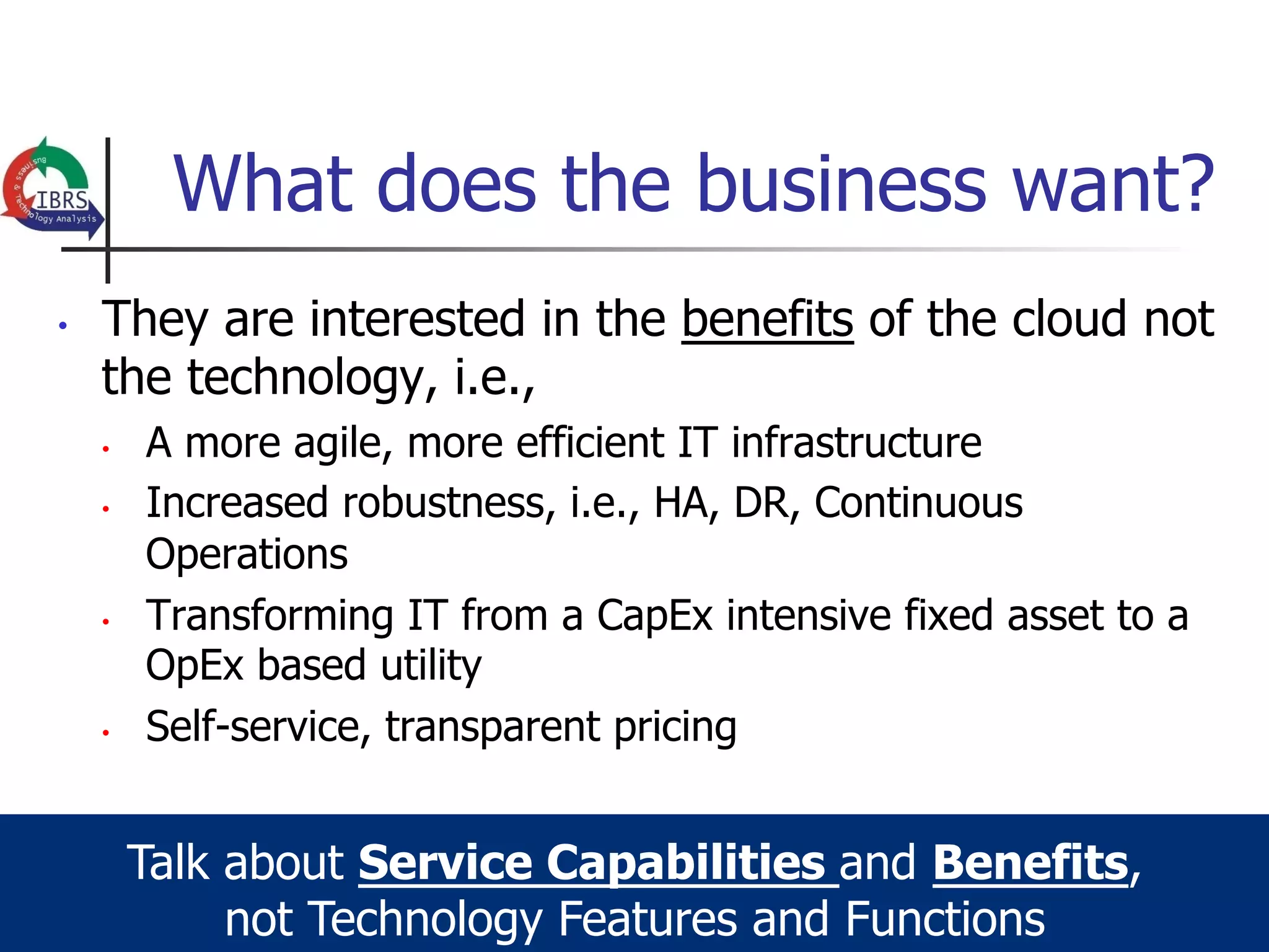 What does the business want?
•    They are interested in the benefits of the cloud not
     the technology, i.e.,
     •    A more agile, more efficient IT infrastructure
     •    Increased robustness, i.e., HA, DR, Continuous
          Operations
     •    Transforming IT from a CapEx intensive fixed asset to a
          OpEx based utility
     •    Self-service, transparent pricing


          Talk about Service Capabilities and Benefits,
               not Technology Features and Functions
 