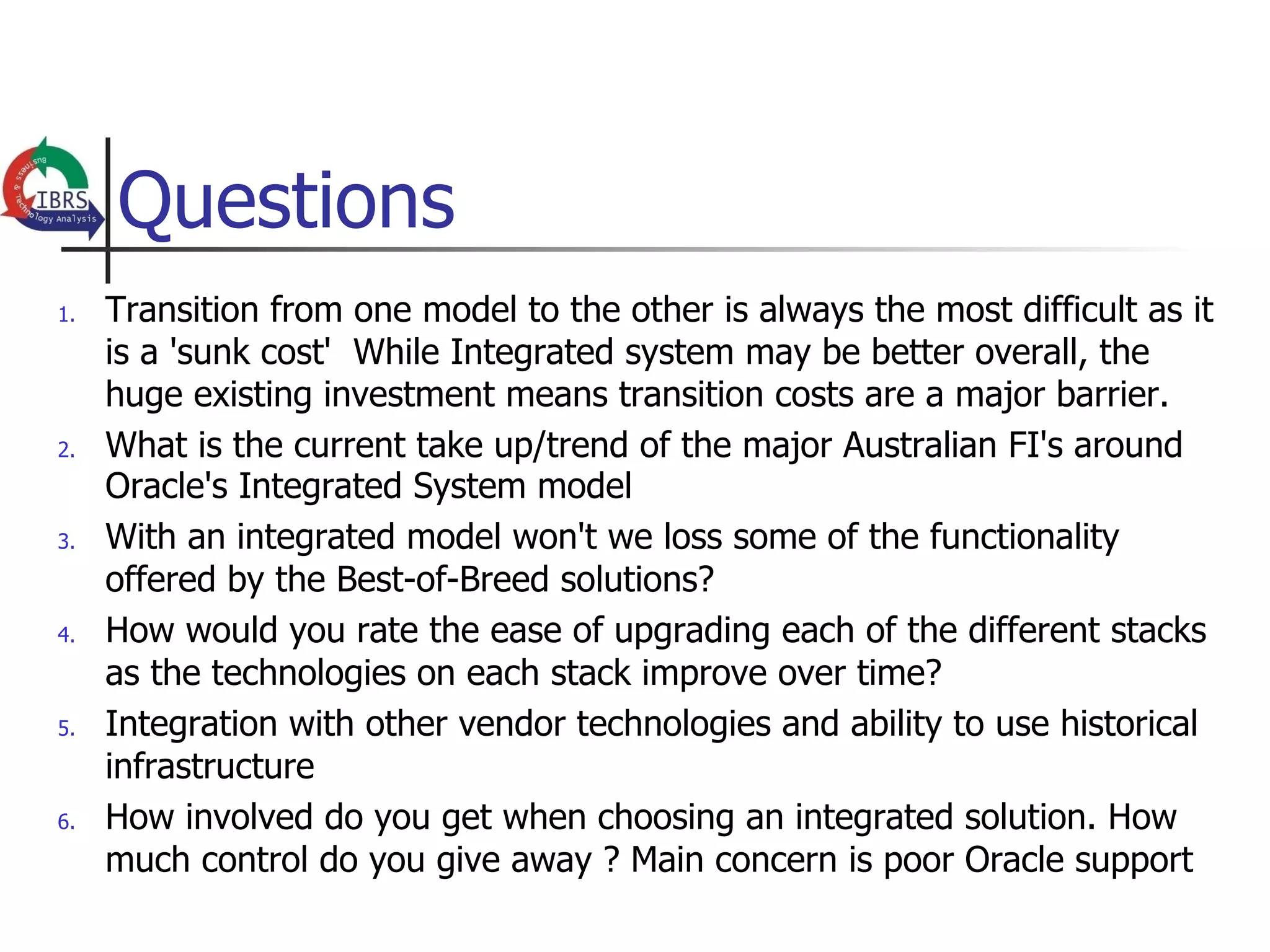 Questions
1.    Transition from one model to the other is always the most difficult as it
      is a 'sunk cost' While Integrated system may be better overall, the
      huge existing investment means transition costs are a major barrier.
2.    What is the current take up/trend of the major Australian FI's around
      Oracle's Integrated System model
3.    With an integrated model won't we loss some of the functionality
      offered by the Best-of-Breed solutions?
4.    How would you rate the ease of upgrading each of the different stacks
      as the technologies on each stack improve over time?
5.    Integration with other vendor technologies and ability to use historical
      infrastructure
6.    How involved do you get when choosing an integrated solution. How
      much control do you give away ? Main concern is poor Oracle support
 