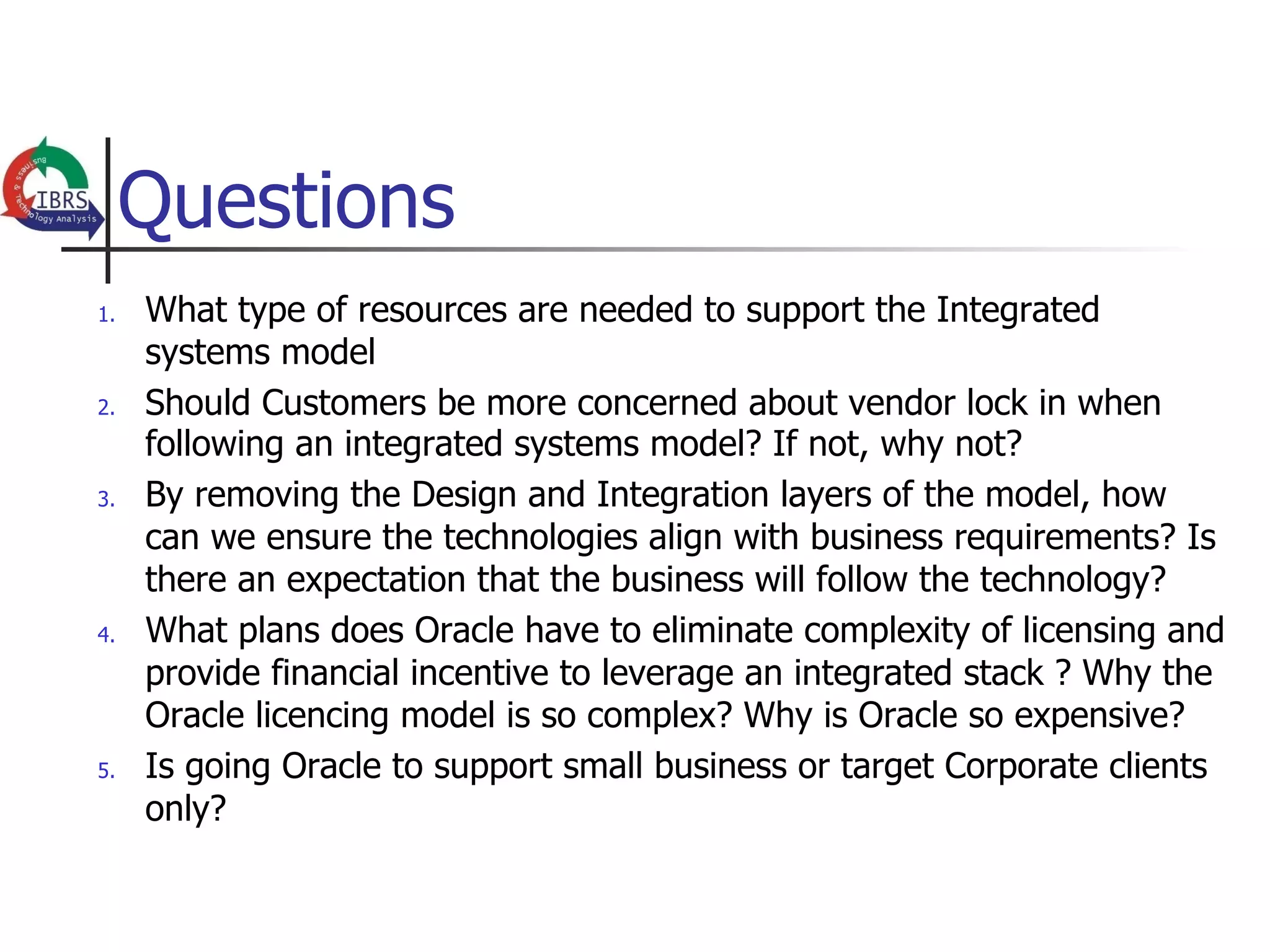 Questions
1.    What type of resources are needed to support the Integrated
      systems model
2.    Should Customers be more concerned about vendor lock in when
      following an integrated systems model? If not, why not?
3.    By removing the Design and Integration layers of the model, how
      can we ensure the technologies align with business requirements? Is
      there an expectation that the business will follow the technology?
4.    What plans does Oracle have to eliminate complexity of licensing and
      provide financial incentive to leverage an integrated stack ? Why the
      Oracle licencing model is so complex? Why is Oracle so expensive?
5.    Is going Oracle to support small business or target Corporate clients
      only?
 