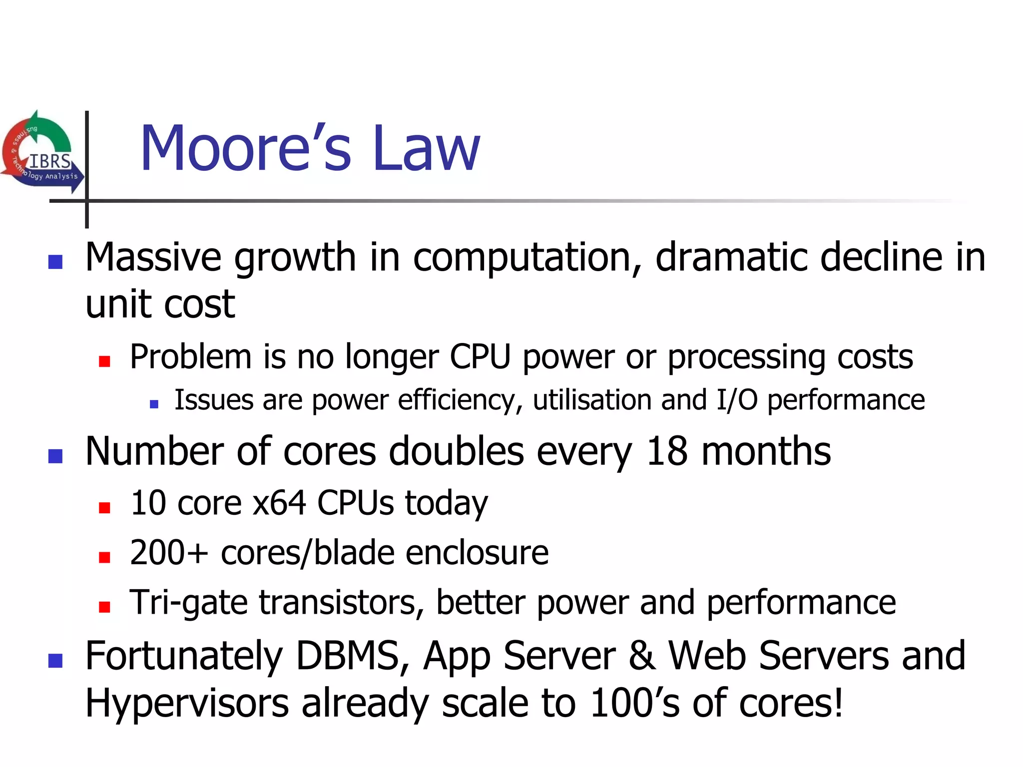 Moore’s Law
n    Massive growth in computation, dramatic decline in
      unit cost
      n    Problem is no longer CPU power or processing costs
             n    Issues are power efficiency, utilisation and I/O performance
n    Number of cores doubles every 18 months
      n    10 core x64 CPUs today
      n    200+ cores/blade enclosure
      n    Tri-gate transistors, better power and performance
n    Fortunately DBMS, App Server & Web Servers and
      Hypervisors already scale to 100’s of cores!
 