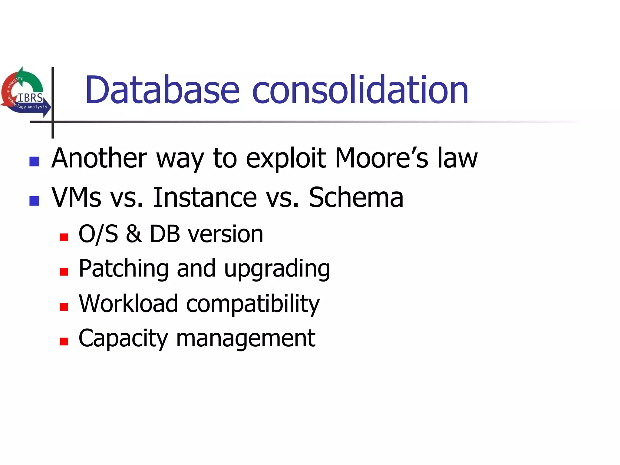 Database consolidation
n    Another way to exploit Moore’s law
n    VMs vs. Instance vs. Schema
      n    O/S & DB version
      n    Patching and upgrading
      n    Workload compatibility
      n    Capacity management
 