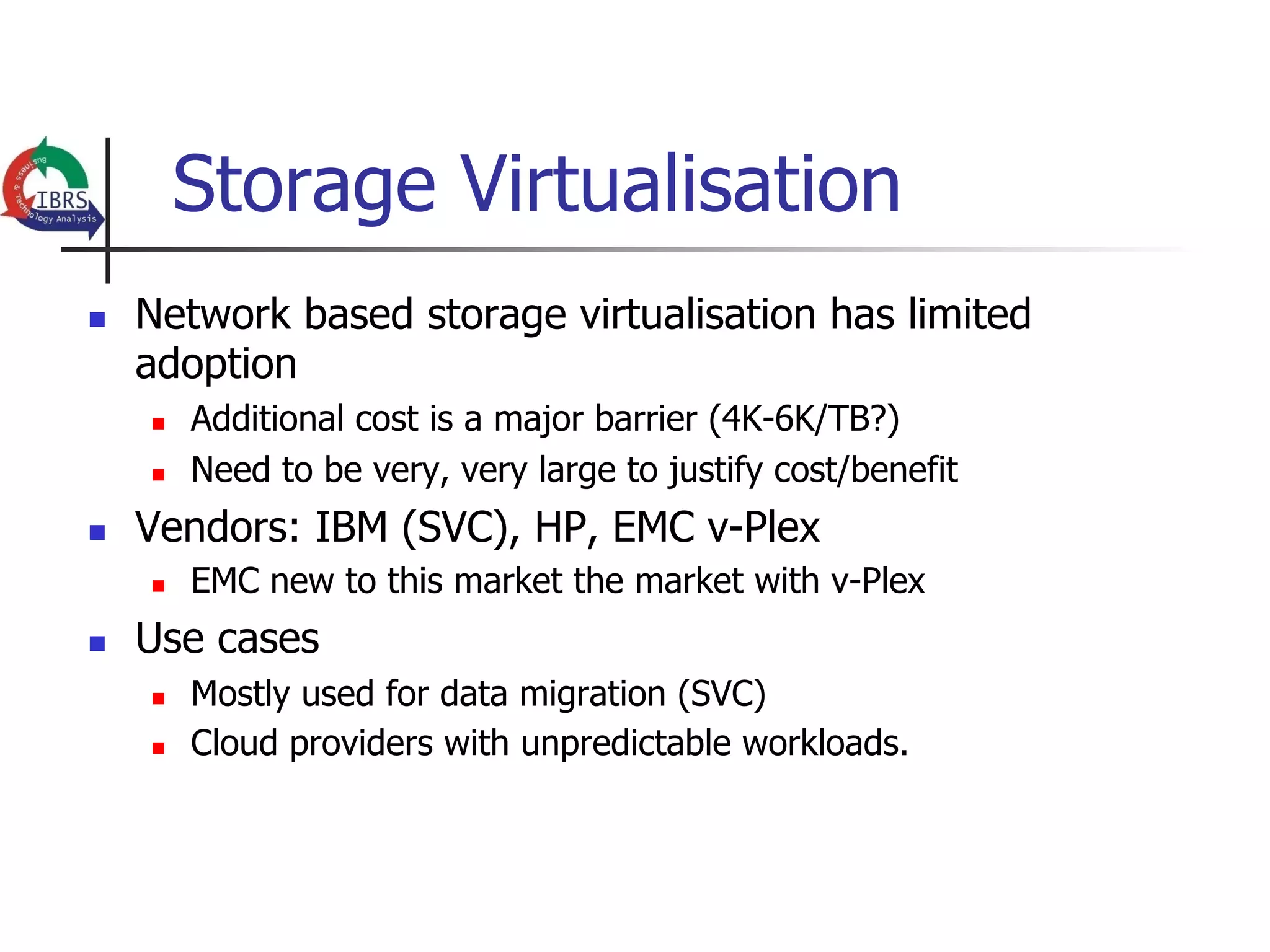 Storage Virtualisation
n    Network based storage virtualisation has limited
      adoption
      n    Additional cost is a major barrier (4K-6K/TB?)
      n    Need to be very, very large to justify cost/benefit
n    Vendors: IBM (SVC), HP, EMC v-Plex
      n    EMC new to this market the market with v-Plex
n    Use cases
      n    Mostly used for data migration (SVC)
      n    Cloud providers with unpredictable workloads.
 