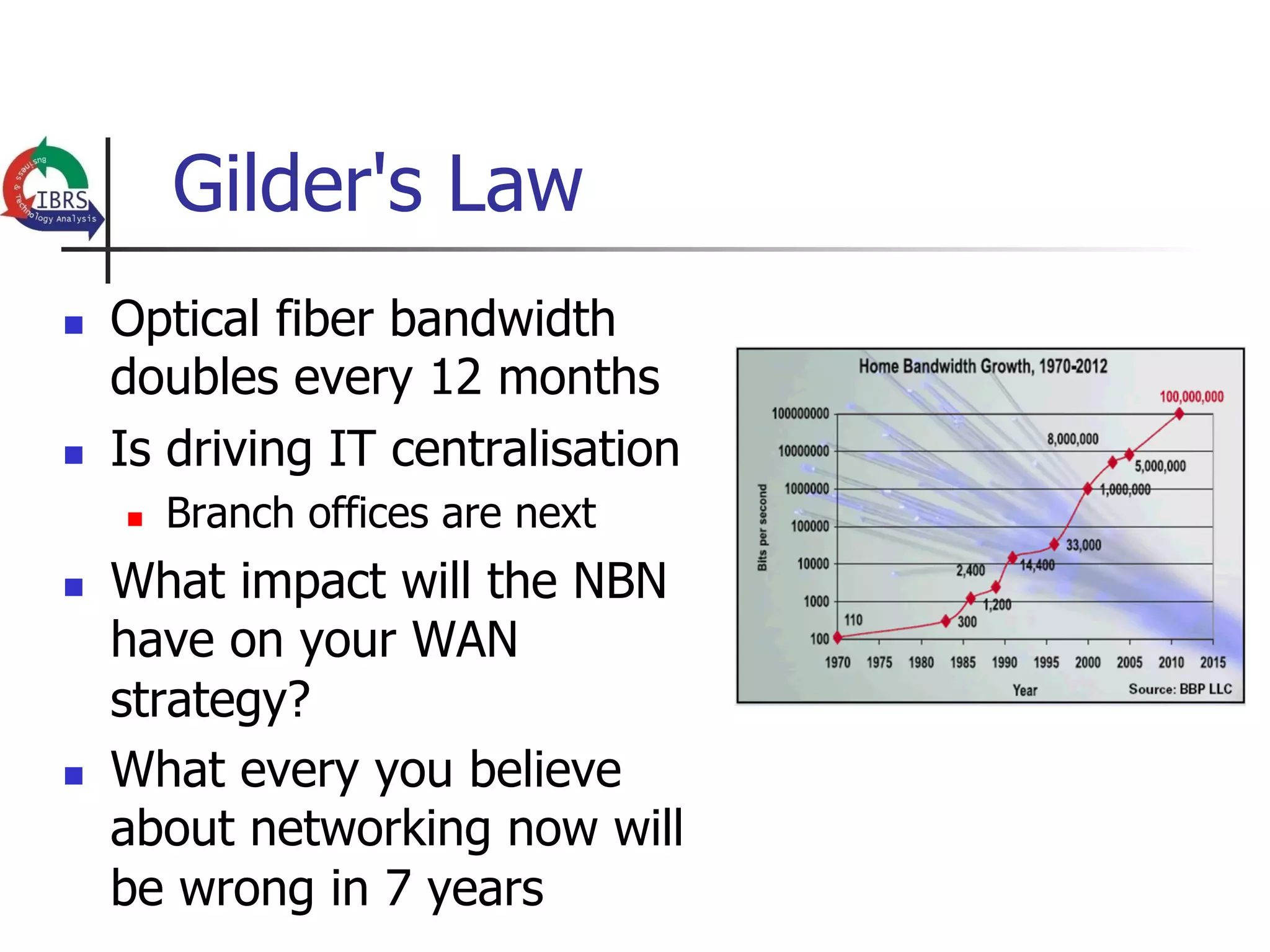 Gilder's Law
n    Optical fiber bandwidth
      doubles every 12 months
n    Is driving IT centralisation
      n    Branch offices are next
n    What impact will the NBN
      have on your WAN
      strategy?
n    What every you believe
      about networking now will
      be wrong in 7 years
 