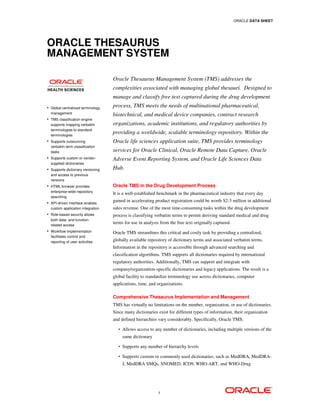 ORACLE DATA SHEET




ORACLE THESAURUS
MANAGEMENT SYSTEM

                                   Oracle Thesaurus Management System (TMS) addresses the
                                   complexities associated with managing global thesauri. Designed to
                                   manage and classify free text captured during the drug development
• Global centralized terminology   process, TMS meets the needs of multinational pharmaceutical,
  management
                                   biotechnical, and medical device companies, contract research
• TMS classification engine
  supports mapping verbatim        organizations, academic institutions, and regulatory authorities by
  terminologies to standard
  terminologies
                                   providing a worldwide, scalable terminology repository. Within the
• Supports outsourcing             Oracle life sciences application suite, TMS provides terminology
  verbatim term classification
  tasks                            services for Oracle Clinical, Oracle Remote Data Capture, Oracle
• Supports custom or vendor-
                                   Adverse Event Reporting System, and Oracle Life Sciences Data
  supplied dictionaries
• Supports dictionary versioning   Hub.
  and access to previous
  versions
• HTML browser provides            Oracle TMS in the Drug Development Process
  enterprise-wide repository
                                   It is a well-established benchmark in the pharmaceutical industry that every day
  searching
• API-driven interface enables
                                   gained in accelerating product registration could be worth $2-3 million in additional
  custom application integration   sales revenue. One of the most time-consuming tasks within the drug development
• Role-based security allows       process is classifying verbatim terms to permit deriving standard medical and drug
  both data- and function-
  related access
                                   terms for use in analysis from the free text originally captured.
• Workflow implementation
                                   Oracle TMS streamlines this critical and costly task by providing a centralized,
  facilitates control and
  reporting of user activities     globally available repository of dictionary terms and associated verbatim terms.
                                   Information in the repository is accessible through advanced searching and
                                   classification algorithms. TMS supports all dictionaries required by international
                                   regulatory authorities. Additionally, TMS can support and integrate with
                                   company/organization-specific dictionaries and legacy applications. The result is a
                                   global facility to standardize terminology use across dictionaries, computer
                                   applications, time, and organizations.

                                   Comprehensive Thesaurus Implementation and Management
                                   TMS has virtually no limitations on the number, organization, or use of dictionaries.
                                   Since many dictionaries exist for different types of information, their organization
                                   and defined hierarchies vary considerably. Specifically, Oracle TMS:
                                      •   Allows access to any number of dictionaries, including multiple versions of the
                                          same dictionary

                                      •   Supports any number of hierarchy levels

                                      •   Supports custom or commonly used dictionaries, such as MedDRA, MedDRA-
                                          J, MedDRA SMQs, SNOMED, ICD9, WHO-ART, and WHO-Drug




                                                            1
 