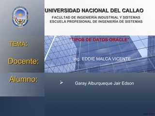 UNIVERSIDAD NACIONAL DEL CALLAOUNIVERSIDAD NACIONAL DEL CALLAO
FACULTAD DE INGENIERÍA INDUSTRIAL Y SISTEMAS
ESCUELA PROFESIONAL DE INGENIERÍA DE SISTEMAS
Alumno:Alumno:  Garay Alburqueque Jair Edson
“TIPOS DE DATOS ORACLE”
TEMATEMA::
Docente:Docente: Ing. EDDIE MALCA VICENTE
 