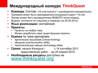 Команда.  Состав :   1-6 участников и 1 руководитель/тренер(couch).  Тренером может быть преподаватель/сотрудник/студент >18 лет.  Тренер может быть руководителем ЛЮБОГО числа команд. Возраст считается по старшему в команде (на 25.04.2012) Язык реализации:  английский Проекты: Проекты на любую тему Можно доработать свои существующие проекты Оценка  по трем критериям: критическое мышление (critical thinking) общение (communication skills) технологические навыки (technology skills) Сроки:  начало Конкурса -  с 14 сентября 2011 представление работ -  до 25 апреля 2012 Необходимые ресурсы  доступны на  www.thinkquest.org Международный конкурс  ThinkQuest 