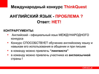 Международный конкурс  ThinkQuest АНГЛИЙСКИЙ ЯЗЫК -  ПРОБЛЕМА ? Ответ:  НЕТ! КОНТРАРГУМЕНТЫ: Английский - официальный язык МЕЖДУНАРОДНОГО конкурса Конкурс СПОСОБСТВУЕТ обучению английскому языку и навыкам его использования в общении и при письме в команду можно привлечь  “лингвиста” в команду можно привлечь участника из  англоязычной  страны ! 
