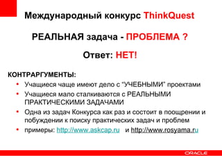 Международный конкурс  ThinkQuest РЕАЛЬНАЯ задача -  ПРОБЛЕМА ? Ответ:  НЕТ! КОНТРАРГУМЕНТЫ: Учащиеся чаще имеют дело с “УЧЕБНЫМИ” проектами Учащиеся мало сталкиваются с РЕАЛЬНЫМИ ПРАКТИЧЕСКИМИ ЗАДАЧАМИ Одна из задач Конкурса как раз и состоит в поощрении и побуждении к поиску практических задач и проблем примеры:  http://www.askcap.ru   и  http://www.rosyama.r u 