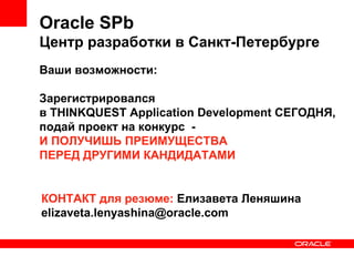 Oracle SPb Центр разработки в Санкт-Петербурге Ваши возможности: Зарегистрировался  в THINKQUEST Application Development СЕГОДНЯ,  подай проект на конкурс  -  И ПОЛУЧИШЬ ПРЕИМУЩЕСТВА  ПЕРЕД ДРУГИМИ КАНДИДАТАМИ КОНТАКТ для резюме:  Елизавета Леняшина [email_address] 